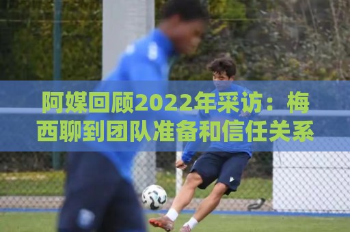 阿媒回顾2022年采访：梅西聊到团队准备和信任关系时落泪了