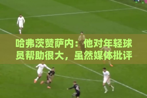 哈弗茨赞萨内:他对年轻球员帮助很大,虽然媒体批评他但他是顶级 哈弗茨赞萨内:他对年轻球员帮助很大,虽然媒体批评他但他是顶级