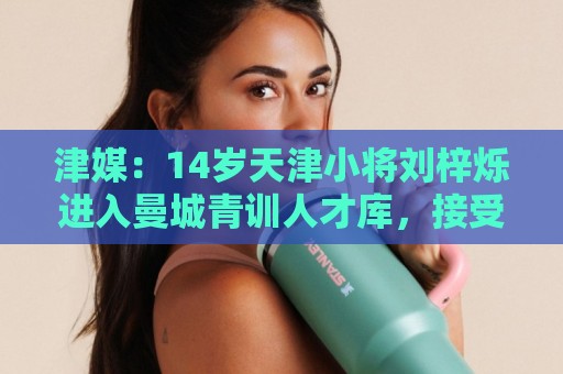 津媒:14岁天津小将刘梓烁进入曼城青训人才库,接受持续观察 津媒:14岁天津小将刘梓烁进入曼城青训人才库,接受持续观察