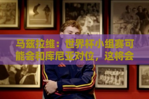 马兹拉维:世界杯小组赛可能会和库尼亚对位,这将会很有趣 马兹拉维:世界杯小组赛可能会和库尼亚对位,这将会很有趣