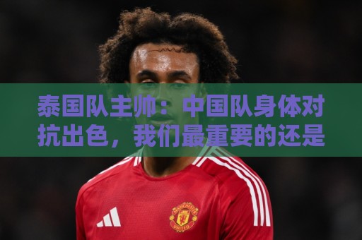 泰国队主帅:中国队身体对抗出色,我们最重要的还是充分休整 泰国队主帅:中国队身体对抗出色,我们最重要的还是充分休整