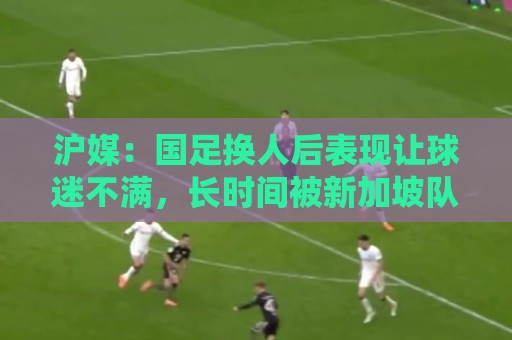 沪媒：国足换人后表现让球迷不满，长时间被新加坡队压制和围攻