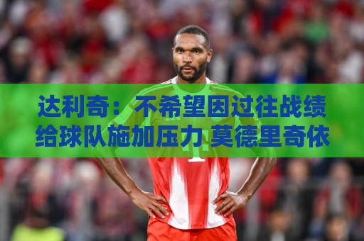 达利奇:不希望因过往战绩给球队施加压力 莫德里奇依然是核心 达利奇:不希望因过往战绩给球队施加压力 莫德里奇依然是核心