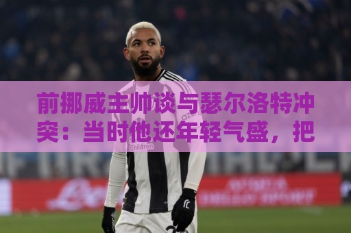 前挪威主帅谈与瑟尔洛特冲突：当时他还年轻气盛，把责任推给别人