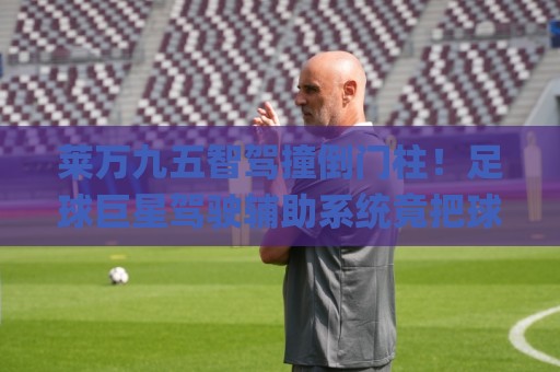 莱万九五智驾撞倒门柱！足球巨星驾驶辅助系统竟把球门柱当路障？(莱万九五智驾撞倒门柱)全网笑崩了