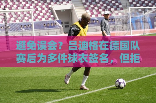 避免误会?吕迪格在德国队赛后为多件球衣签名,但拒绝了拜仁球衣 避免误会?吕迪格在德国队赛后为多件球衣签名,但拒绝了拜仁球衣
