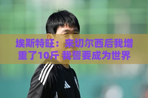 埃斯特旺：来切尔西后我增重了10斤 我誓要成为世界上最好的球员
