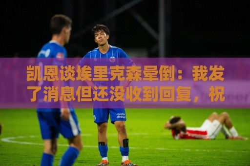 凯恩谈埃里克森晕倒:我发了消息但还没收到回复,祝愿他一切顺利 凯恩谈埃里克森晕倒:我发了消息但还没收到回复,祝愿他一切顺利