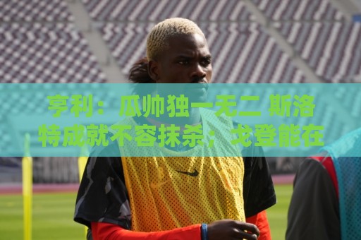 亨利:瓜帅独一无二 斯洛特成就不容抹杀;戈登能在巴萨大放异彩 亨利:瓜帅独一无二 斯洛特成就不容抹杀;戈登能在巴萨大放异彩