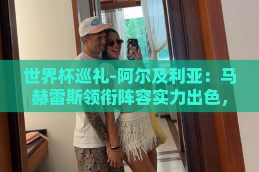 世界杯巡礼-阿尔及利亚:马赫雷斯领衔阵容实力出色,有黑马潜质 世界杯巡礼-阿尔及利亚:马赫雷斯领衔阵容实力出色,有黑马潜质