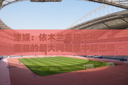 津媒：依木兰表现不俗，他面临的最大问题是中超出场时间太少
