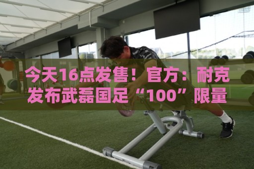 今天16点发售!官方:耐克发布武磊国足“100”限量纪念印号球衣 今天16点发售!官方:耐克发布武磊国足“100”限量纪念印号球衣