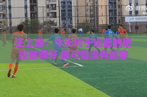 王上源：今天对于场面的把控做得好 很可惜没有能够取得进球