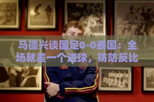 马德兴谈国足0-0泰国：全场就差一个进球，防防反比优势更值称道