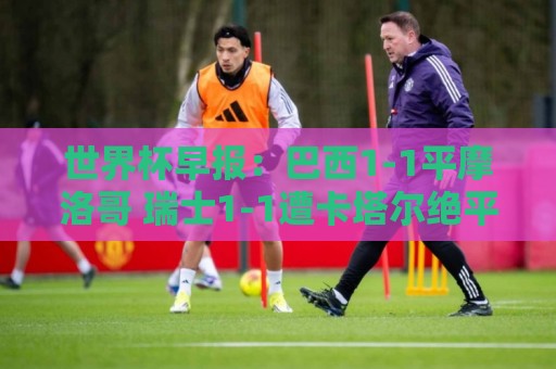 世界杯早报：巴西1-1平摩洛哥 瑞士1-1遭卡塔尔绝平