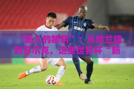 “新人的黎明”:从哈兰德到苏尔克,这些世界杯“新人”值得关注 “新人的黎明”:从哈兰德到苏尔克,这些世界杯“新人”值得关注