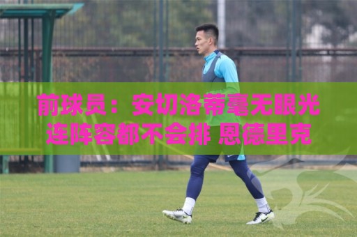 前球员：安切洛蒂毫无眼光连阵容都不会排 恩德里克犯天条了？