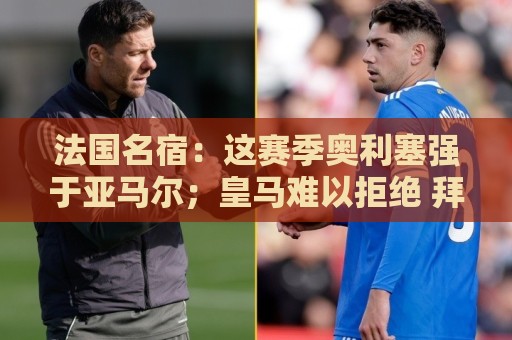 法国名宿：这赛季奥利塞强于亚马尔；皇马难以拒绝 拜仁也很伟大