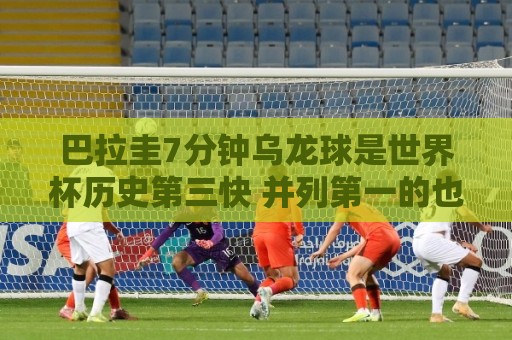 巴拉圭7分钟乌龙球是世界杯历史第三快 并列第一的也是巴拉圭球员