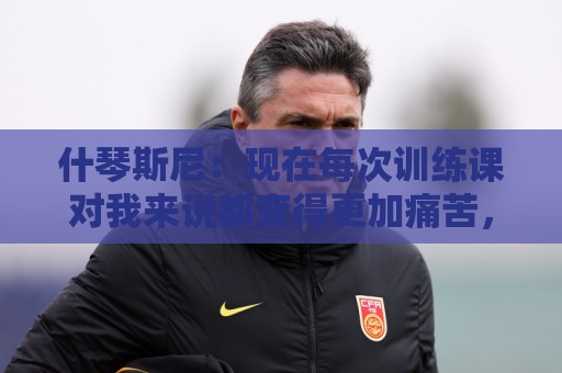 什琴斯尼:现在每次训练课对我来说都变得更加痛苦,这是一种折磨 什琴斯尼:现在每次训练课对我来说都变得更加痛苦,这是一种折磨