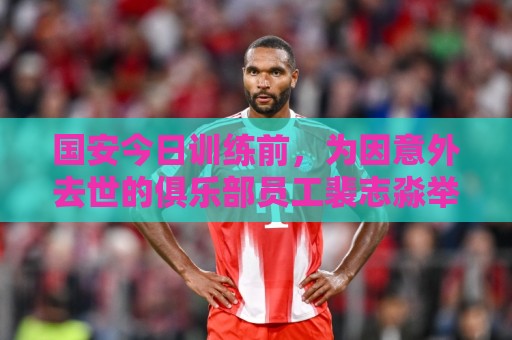 国安今日训练前，为因意外去世的俱乐部员工裴志淼举行默哀仪式
