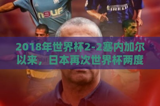 2018年世界杯2-2塞内加尔以来,日本再次世界杯两度落后两度扳平 2018年世界杯2-2塞内加尔以来,日本再次世界杯两度落后两度扳平