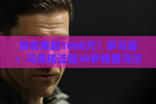 转会费超1000万!罗马诺:马竞接近签30岁格里马尔多,球员已点头 转会费超1000万!罗马诺:马竞接近签30岁格里马尔多,球员已点头